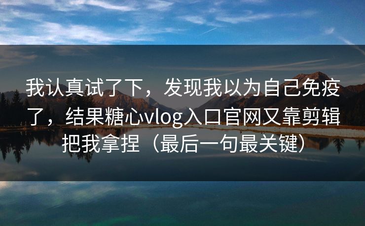 我认真试了下，发现我以为自己免疫了，结果糖心vlog入口官网又靠剪辑把我拿捏（最后一句最关键）